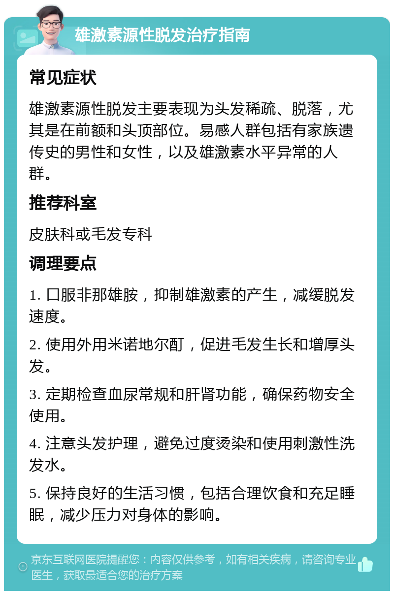 雄激素源性脱发治疗指南 常见症状 雄激素源性脱发主要表现为头发稀疏、脱落，尤其是在前额和头顶部位。易感人群包括有家族遗传史的男性和女性，以及雄激素水平异常的人群。 推荐科室 皮肤科或毛发专科 调理要点 1. 口服非那雄胺，抑制雄激素的产生，减缓脱发速度。 2. 使用外用米诺地尔酊，促进毛发生长和增厚头发。 3. 定期检查血尿常规和肝肾功能，确保药物安全使用。 4. 注意头发护理，避免过度烫染和使用刺激性洗发水。 5. 保持良好的生活习惯，包括合理饮食和充足睡眠，减少压力对身体的影响。