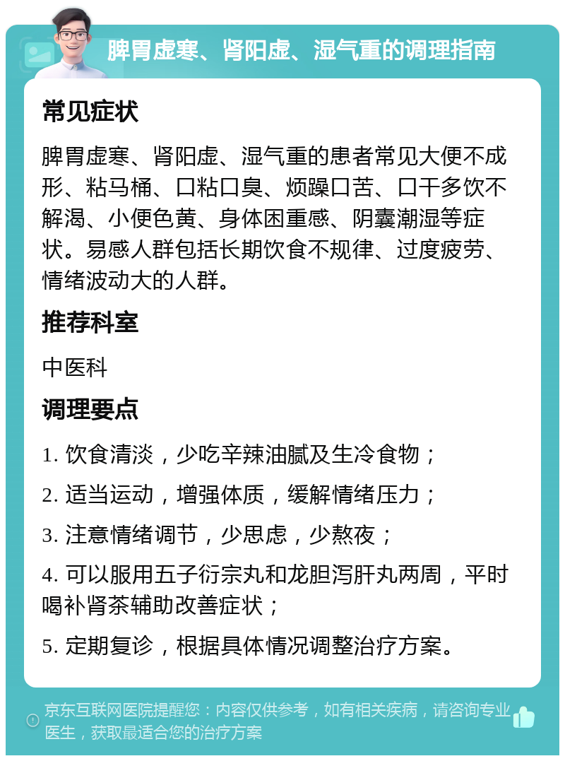 脾胃虚寒、肾阳虚、湿气重的调理指南 常见症状 脾胃虚寒、肾阳虚、湿气重的患者常见大便不成形、粘马桶、口粘口臭、烦躁口苦、口干多饮不解渴、小便色黄、身体困重感、阴囊潮湿等症状。易感人群包括长期饮食不规律、过度疲劳、情绪波动大的人群。 推荐科室 中医科 调理要点 1. 饮食清淡，少吃辛辣油腻及生冷食物； 2. 适当运动，增强体质，缓解情绪压力； 3. 注意情绪调节，少思虑，少熬夜； 4. 可以服用五子衍宗丸和龙胆泻肝丸两周，平时喝补肾茶辅助改善症状； 5. 定期复诊，根据具体情况调整治疗方案。