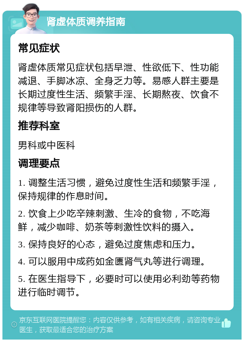 肾虚体质调养指南 常见症状 肾虚体质常见症状包括早泄、性欲低下、性功能减退、手脚冰凉、全身乏力等。易感人群主要是长期过度性生活、频繁手淫、长期熬夜、饮食不规律等导致肾阳损伤的人群。 推荐科室 男科或中医科 调理要点 1. 调整生活习惯，避免过度性生活和频繁手淫，保持规律的作息时间。 2. 饮食上少吃辛辣刺激、生冷的食物，不吃海鲜，减少咖啡、奶茶等刺激性饮料的摄入。 3. 保持良好的心态，避免过度焦虑和压力。 4. 可以服用中成药如金匮肾气丸等进行调理。 5. 在医生指导下，必要时可以使用必利劲等药物进行临时调节。