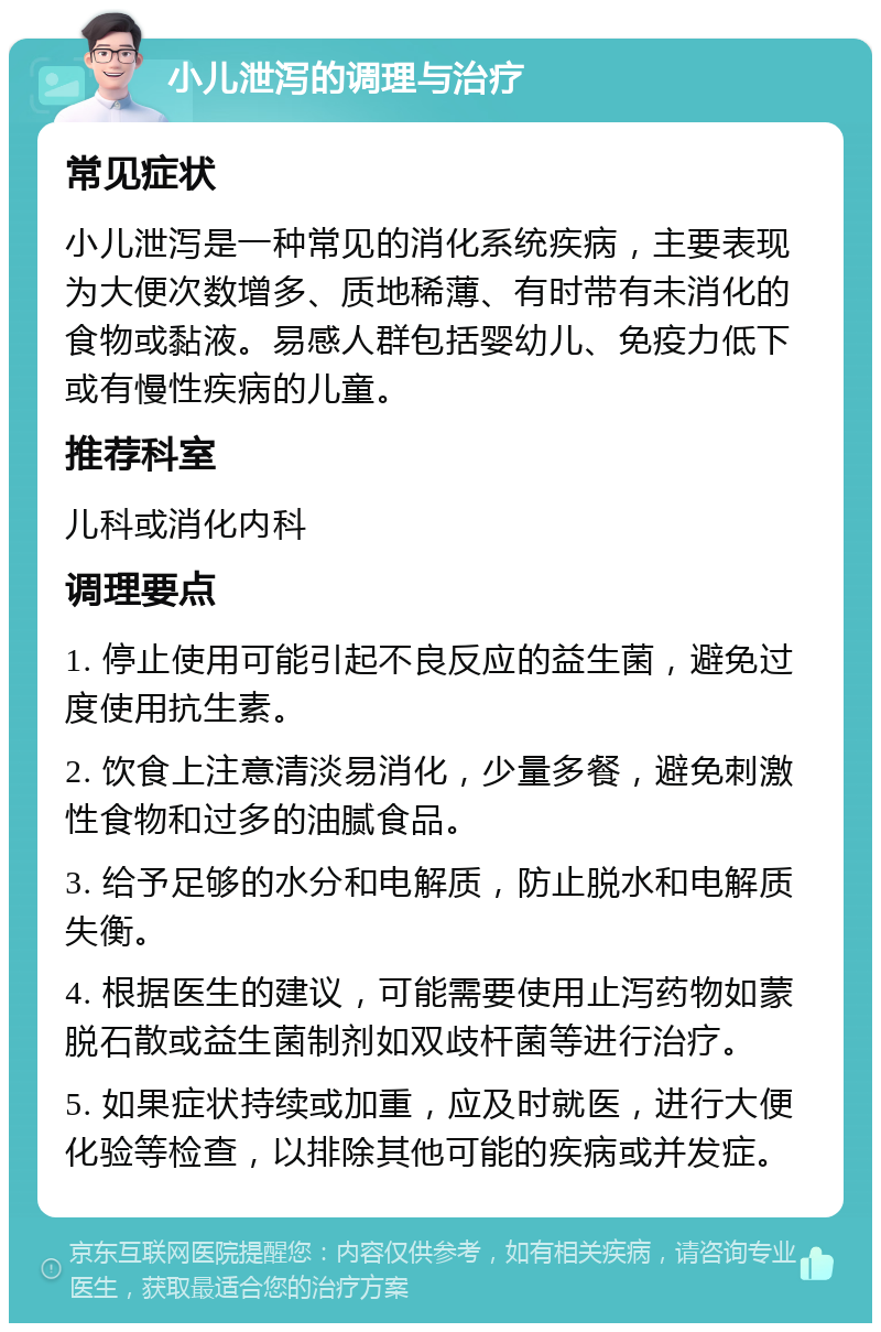 小儿泄泻的调理与治疗 常见症状 小儿泄泻是一种常见的消化系统疾病，主要表现为大便次数增多、质地稀薄、有时带有未消化的食物或黏液。易感人群包括婴幼儿、免疫力低下或有慢性疾病的儿童。 推荐科室 儿科或消化内科 调理要点 1. 停止使用可能引起不良反应的益生菌，避免过度使用抗生素。 2. 饮食上注意清淡易消化，少量多餐，避免刺激性食物和过多的油腻食品。 3. 给予足够的水分和电解质，防止脱水和电解质失衡。 4. 根据医生的建议，可能需要使用止泻药物如蒙脱石散或益生菌制剂如双歧杆菌等进行治疗。 5. 如果症状持续或加重，应及时就医，进行大便化验等检查，以排除其他可能的疾病或并发症。