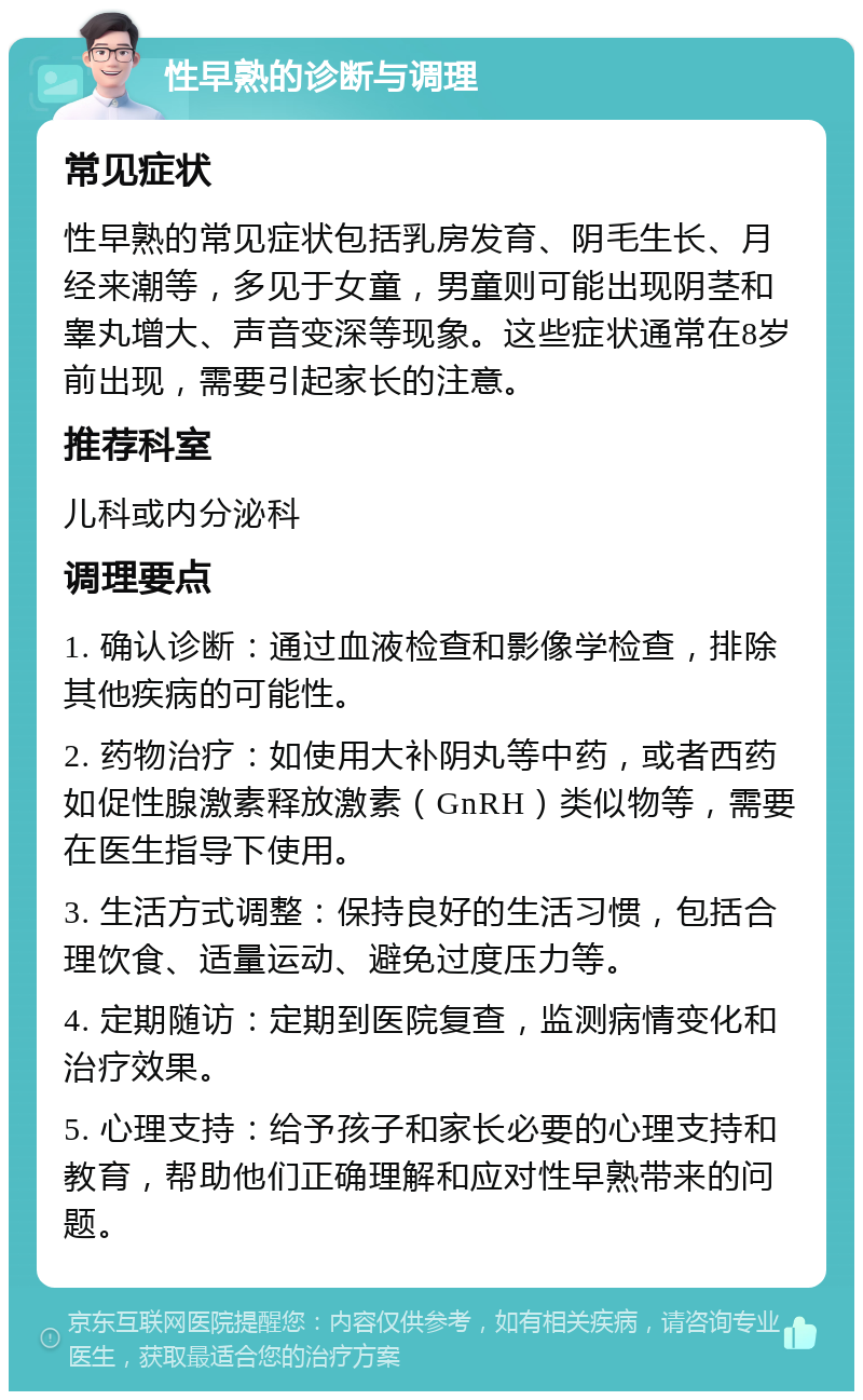 性早熟的诊断与调理 常见症状 性早熟的常见症状包括乳房发育、阴毛生长、月经来潮等，多见于女童，男童则可能出现阴茎和睾丸增大、声音变深等现象。这些症状通常在8岁前出现，需要引起家长的注意。 推荐科室 儿科或内分泌科 调理要点 1. 确认诊断：通过血液检查和影像学检查，排除其他疾病的可能性。 2. 药物治疗：如使用大补阴丸等中药，或者西药如促性腺激素释放激素（GnRH）类似物等，需要在医生指导下使用。 3. 生活方式调整：保持良好的生活习惯，包括合理饮食、适量运动、避免过度压力等。 4. 定期随访：定期到医院复查，监测病情变化和治疗效果。 5. 心理支持：给予孩子和家长必要的心理支持和教育，帮助他们正确理解和应对性早熟带来的问题。