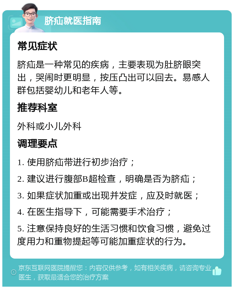 脐疝就医指南 常见症状 脐疝是一种常见的疾病，主要表现为肚脐眼突出，哭闹时更明显，按压凸出可以回去。易感人群包括婴幼儿和老年人等。 推荐科室 外科或小儿外科 调理要点 1. 使用脐疝带进行初步治疗； 2. 建议进行腹部B超检查，明确是否为脐疝； 3. 如果症状加重或出现并发症，应及时就医； 4. 在医生指导下，可能需要手术治疗； 5. 注意保持良好的生活习惯和饮食习惯，避免过度用力和重物提起等可能加重症状的行为。