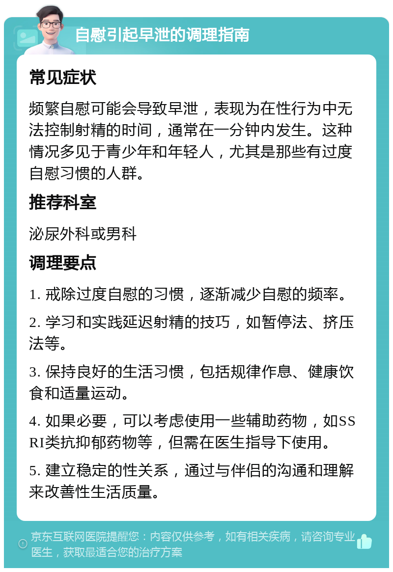 自慰引起早泄的调理指南 常见症状 频繁自慰可能会导致早泄，表现为在性行为中无法控制射精的时间，通常在一分钟内发生。这种情况多见于青少年和年轻人，尤其是那些有过度自慰习惯的人群。 推荐科室 泌尿外科或男科 调理要点 1. 戒除过度自慰的习惯，逐渐减少自慰的频率。 2. 学习和实践延迟射精的技巧，如暂停法、挤压法等。 3. 保持良好的生活习惯，包括规律作息、健康饮食和适量运动。 4. 如果必要，可以考虑使用一些辅助药物，如SSRI类抗抑郁药物等，但需在医生指导下使用。 5. 建立稳定的性关系，通过与伴侣的沟通和理解来改善性生活质量。