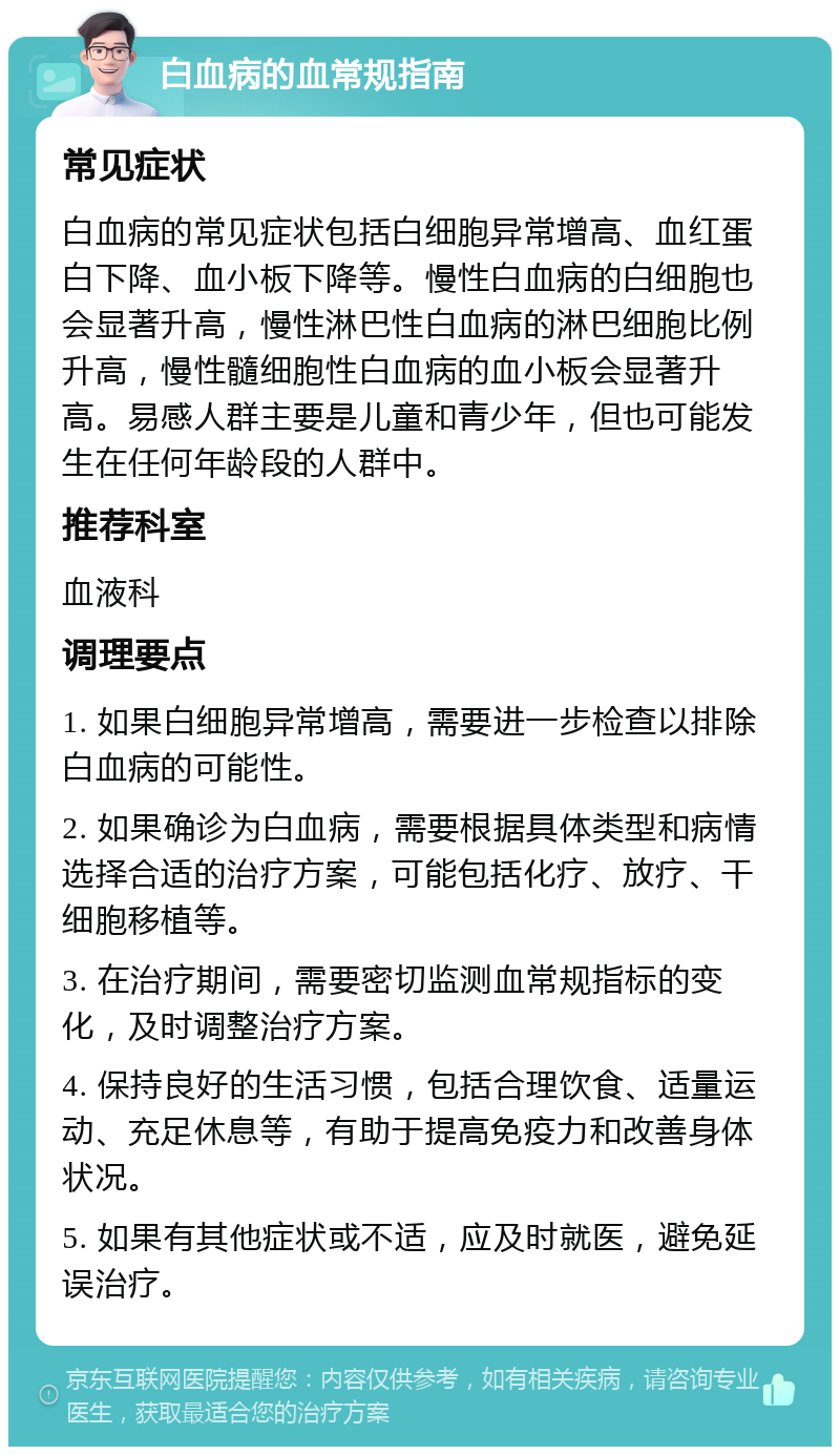 白血病的血常规指南 常见症状 白血病的常见症状包括白细胞异常增高、血红蛋白下降、血小板下降等。慢性白血病的白细胞也会显著升高，慢性淋巴性白血病的淋巴细胞比例升高，慢性髓细胞性白血病的血小板会显著升高。易感人群主要是儿童和青少年，但也可能发生在任何年龄段的人群中。 推荐科室 血液科 调理要点 1. 如果白细胞异常增高，需要进一步检查以排除白血病的可能性。 2. 如果确诊为白血病，需要根据具体类型和病情选择合适的治疗方案，可能包括化疗、放疗、干细胞移植等。 3. 在治疗期间，需要密切监测血常规指标的变化，及时调整治疗方案。 4. 保持良好的生活习惯，包括合理饮食、适量运动、充足休息等，有助于提高免疫力和改善身体状况。 5. 如果有其他症状或不适，应及时就医，避免延误治疗。