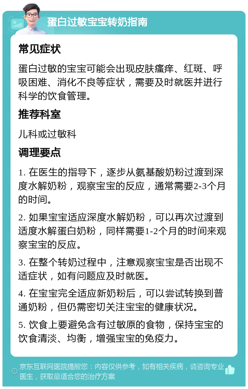 蛋白过敏宝宝转奶指南 常见症状 蛋白过敏的宝宝可能会出现皮肤瘙痒、红斑、呼吸困难、消化不良等症状，需要及时就医并进行科学的饮食管理。 推荐科室 儿科或过敏科 调理要点 1. 在医生的指导下，逐步从氨基酸奶粉过渡到深度水解奶粉，观察宝宝的反应，通常需要2-3个月的时间。 2. 如果宝宝适应深度水解奶粉，可以再次过渡到适度水解蛋白奶粉，同样需要1-2个月的时间来观察宝宝的反应。 3. 在整个转奶过程中，注意观察宝宝是否出现不适症状，如有问题应及时就医。 4. 在宝宝完全适应新奶粉后，可以尝试转换到普通奶粉，但仍需密切关注宝宝的健康状况。 5. 饮食上要避免含有过敏原的食物，保持宝宝的饮食清淡、均衡，增强宝宝的免疫力。