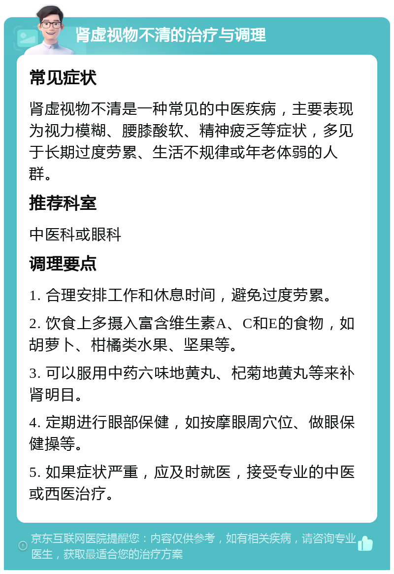 肾虚视物不清的治疗与调理 常见症状 肾虚视物不清是一种常见的中医疾病，主要表现为视力模糊、腰膝酸软、精神疲乏等症状，多见于长期过度劳累、生活不规律或年老体弱的人群。 推荐科室 中医科或眼科 调理要点 1. 合理安排工作和休息时间，避免过度劳累。 2. 饮食上多摄入富含维生素A、C和E的食物，如胡萝卜、柑橘类水果、坚果等。 3. 可以服用中药六味地黄丸、杞菊地黄丸等来补肾明目。 4. 定期进行眼部保健，如按摩眼周穴位、做眼保健操等。 5. 如果症状严重，应及时就医，接受专业的中医或西医治疗。