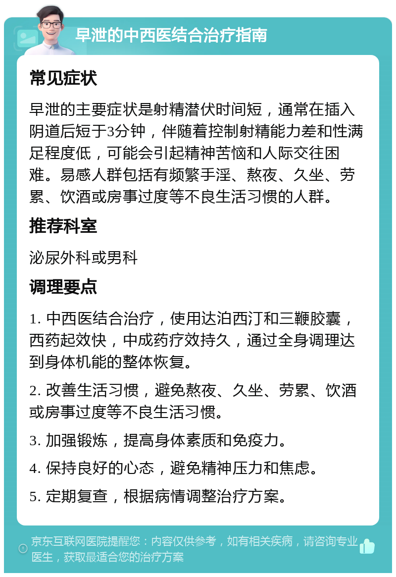 早泄的中西医结合治疗指南 常见症状 早泄的主要症状是射精潜伏时间短，通常在插入阴道后短于3分钟，伴随着控制射精能力差和性满足程度低，可能会引起精神苦恼和人际交往困难。易感人群包括有频繁手淫、熬夜、久坐、劳累、饮酒或房事过度等不良生活习惯的人群。 推荐科室 泌尿外科或男科 调理要点 1. 中西医结合治疗，使用达泊西汀和三鞭胶囊，西药起效快，中成药疗效持久，通过全身调理达到身体机能的整体恢复。 2. 改善生活习惯，避免熬夜、久坐、劳累、饮酒或房事过度等不良生活习惯。 3. 加强锻炼，提高身体素质和免疫力。 4. 保持良好的心态，避免精神压力和焦虑。 5. 定期复查，根据病情调整治疗方案。