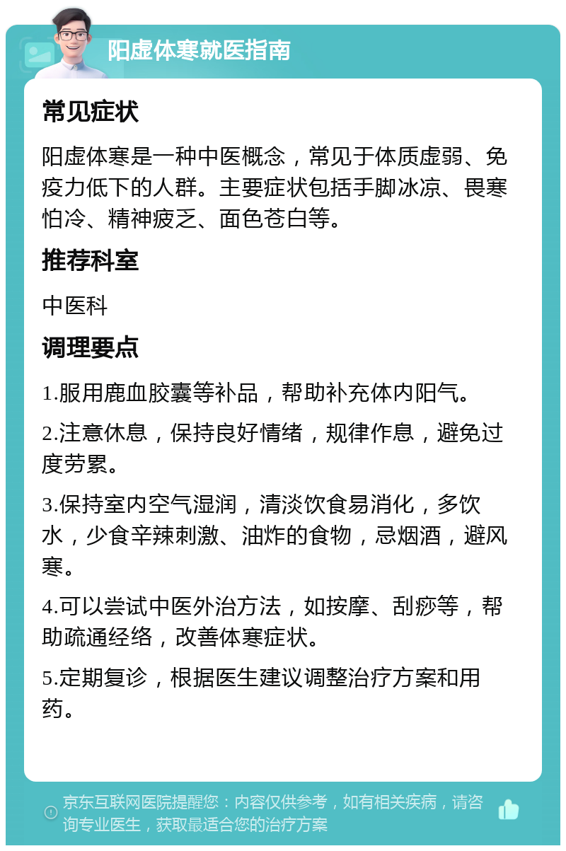 阳虚体寒就医指南 常见症状 阳虚体寒是一种中医概念，常见于体质虚弱、免疫力低下的人群。主要症状包括手脚冰凉、畏寒怕冷、精神疲乏、面色苍白等。 推荐科室 中医科 调理要点 1.服用鹿血胶囊等补品，帮助补充体内阳气。 2.注意休息，保持良好情绪，规律作息，避免过度劳累。 3.保持室内空气湿润，清淡饮食易消化，多饮水，少食辛辣刺激、油炸的食物，忌烟酒，避风寒。 4.可以尝试中医外治方法，如按摩、刮痧等，帮助疏通经络，改善体寒症状。 5.定期复诊，根据医生建议调整治疗方案和用药。