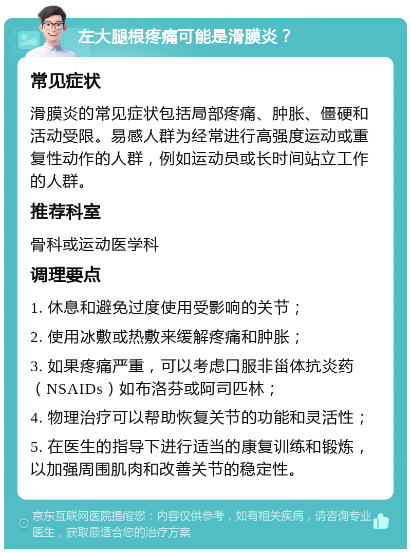 左大腿根疼痛可能是滑膜炎？ 常见症状 滑膜炎的常见症状包括局部疼痛、肿胀、僵硬和活动受限。易感人群为经常进行高强度运动或重复性动作的人群，例如运动员或长时间站立工作的人群。 推荐科室 骨科或运动医学科 调理要点 1. 休息和避免过度使用受影响的关节； 2. 使用冰敷或热敷来缓解疼痛和肿胀； 3. 如果疼痛严重，可以考虑口服非甾体抗炎药（NSAIDs）如布洛芬或阿司匹林； 4. 物理治疗可以帮助恢复关节的功能和灵活性； 5. 在医生的指导下进行适当的康复训练和锻炼，以加强周围肌肉和改善关节的稳定性。