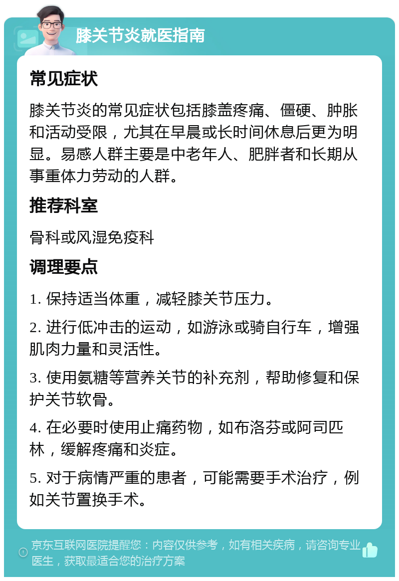 膝关节炎就医指南 常见症状 膝关节炎的常见症状包括膝盖疼痛、僵硬、肿胀和活动受限，尤其在早晨或长时间休息后更为明显。易感人群主要是中老年人、肥胖者和长期从事重体力劳动的人群。 推荐科室 骨科或风湿免疫科 调理要点 1. 保持适当体重，减轻膝关节压力。 2. 进行低冲击的运动，如游泳或骑自行车，增强肌肉力量和灵活性。 3. 使用氨糖等营养关节的补充剂，帮助修复和保护关节软骨。 4. 在必要时使用止痛药物，如布洛芬或阿司匹林，缓解疼痛和炎症。 5. 对于病情严重的患者，可能需要手术治疗，例如关节置换手术。