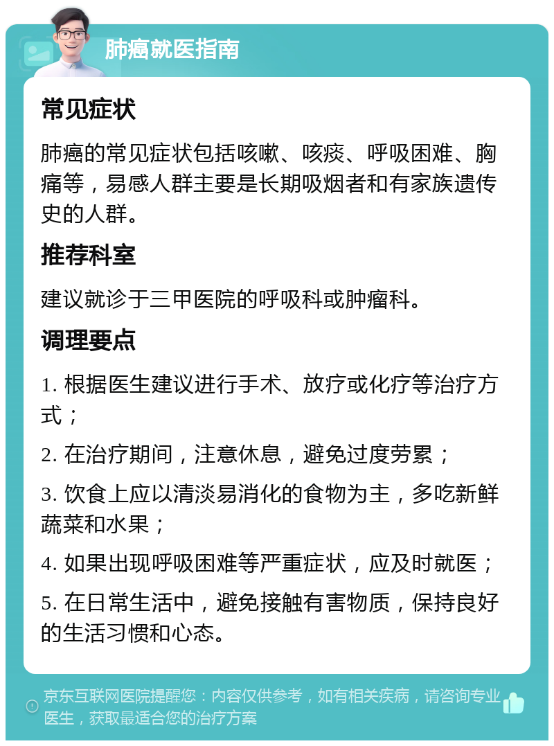 肺癌就医指南 常见症状 肺癌的常见症状包括咳嗽、咳痰、呼吸困难、胸痛等，易感人群主要是长期吸烟者和有家族遗传史的人群。 推荐科室 建议就诊于三甲医院的呼吸科或肿瘤科。 调理要点 1. 根据医生建议进行手术、放疗或化疗等治疗方式； 2. 在治疗期间，注意休息，避免过度劳累； 3. 饮食上应以清淡易消化的食物为主，多吃新鲜蔬菜和水果； 4. 如果出现呼吸困难等严重症状，应及时就医； 5. 在日常生活中，避免接触有害物质，保持良好的生活习惯和心态。