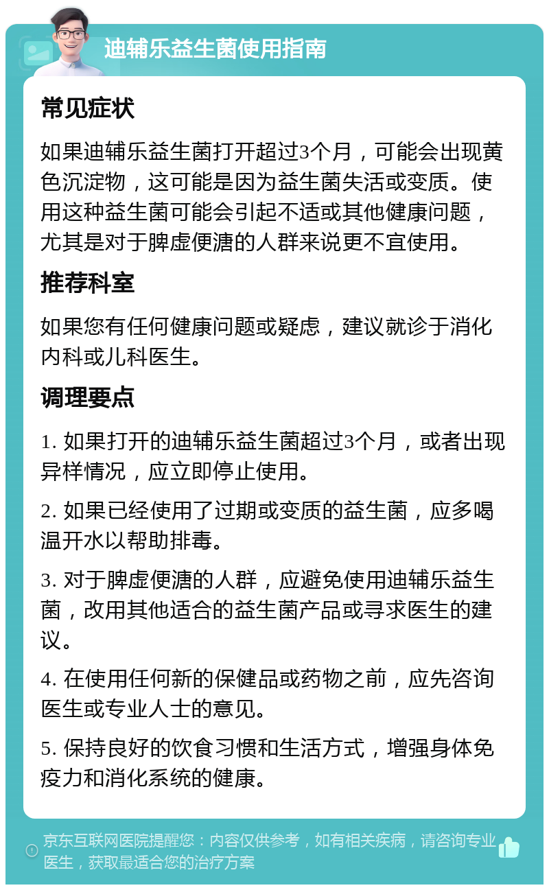 迪辅乐益生菌使用指南 常见症状 如果迪辅乐益生菌打开超过3个月，可能会出现黄色沉淀物，这可能是因为益生菌失活或变质。使用这种益生菌可能会引起不适或其他健康问题，尤其是对于脾虚便溏的人群来说更不宜使用。 推荐科室 如果您有任何健康问题或疑虑，建议就诊于消化内科或儿科医生。 调理要点 1. 如果打开的迪辅乐益生菌超过3个月，或者出现异样情况，应立即停止使用。 2. 如果已经使用了过期或变质的益生菌，应多喝温开水以帮助排毒。 3. 对于脾虚便溏的人群，应避免使用迪辅乐益生菌，改用其他适合的益生菌产品或寻求医生的建议。 4. 在使用任何新的保健品或药物之前，应先咨询医生或专业人士的意见。 5. 保持良好的饮食习惯和生活方式，增强身体免疫力和消化系统的健康。