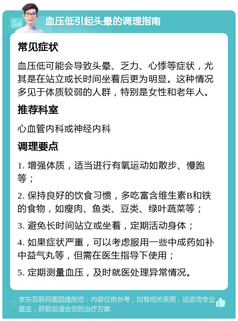 血压低引起头晕的调理指南 常见症状 血压低可能会导致头晕、乏力、心悸等症状，尤其是在站立或长时间坐着后更为明显。这种情况多见于体质较弱的人群，特别是女性和老年人。 推荐科室 心血管内科或神经内科 调理要点 1. 增强体质，适当进行有氧运动如散步、慢跑等； 2. 保持良好的饮食习惯，多吃富含维生素B和铁的食物，如瘦肉、鱼类、豆类、绿叶蔬菜等； 3. 避免长时间站立或坐着，定期活动身体； 4. 如果症状严重，可以考虑服用一些中成药如补中益气丸等，但需在医生指导下使用； 5. 定期测量血压，及时就医处理异常情况。