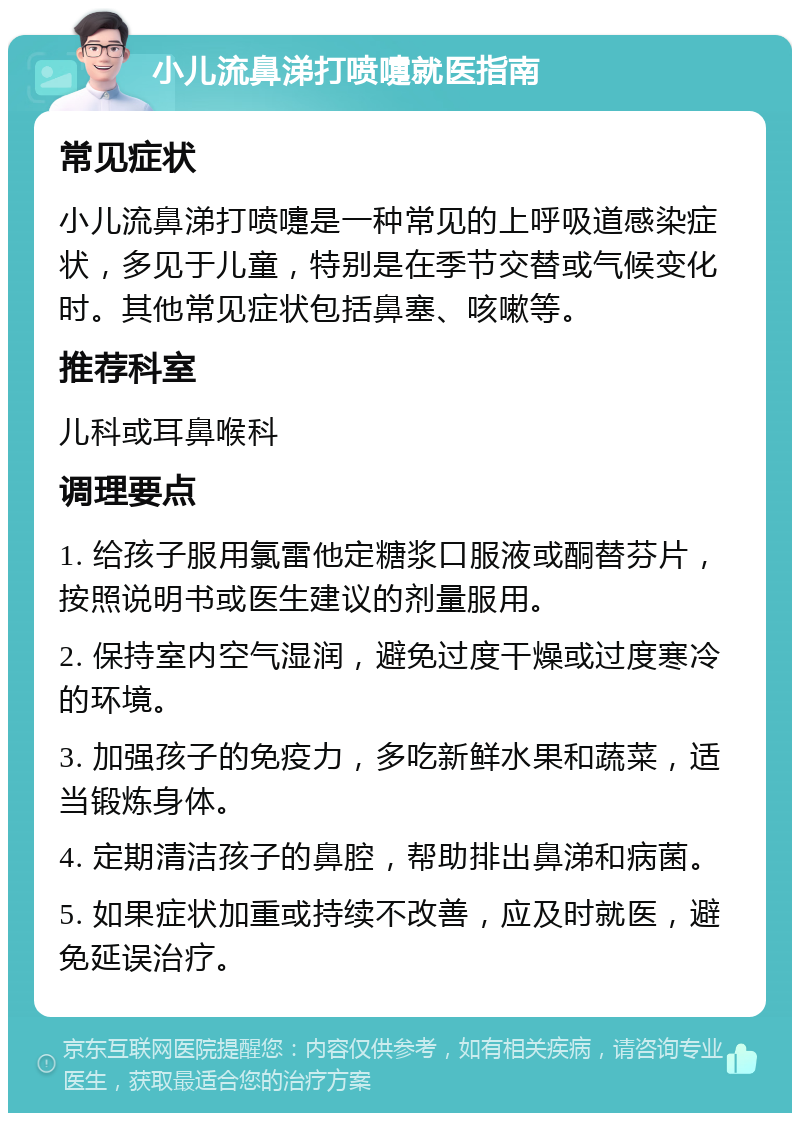 小儿流鼻涕打喷嚏就医指南 常见症状 小儿流鼻涕打喷嚏是一种常见的上呼吸道感染症状，多见于儿童，特别是在季节交替或气候变化时。其他常见症状包括鼻塞、咳嗽等。 推荐科室 儿科或耳鼻喉科 调理要点 1. 给孩子服用氯雷他定糖浆口服液或酮替芬片，按照说明书或医生建议的剂量服用。 2. 保持室内空气湿润，避免过度干燥或过度寒冷的环境。 3. 加强孩子的免疫力，多吃新鲜水果和蔬菜，适当锻炼身体。 4. 定期清洁孩子的鼻腔，帮助排出鼻涕和病菌。 5. 如果症状加重或持续不改善，应及时就医，避免延误治疗。