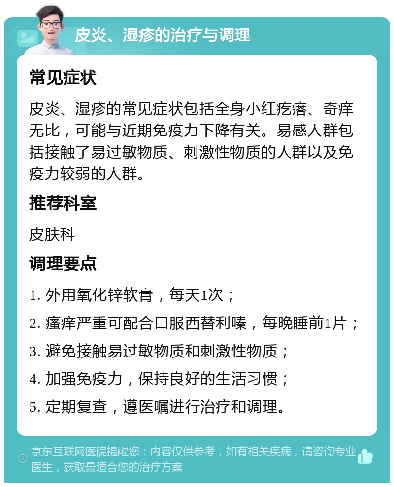 皮炎、湿疹的治疗与调理 常见症状 皮炎、湿疹的常见症状包括全身小红疙瘩、奇痒无比，可能与近期免疫力下降有关。易感人群包括接触了易过敏物质、刺激性物质的人群以及免疫力较弱的人群。 推荐科室 皮肤科 调理要点 1. 外用氧化锌软膏，每天1次； 2. 瘙痒严重可配合口服西替利嗪，每晚睡前1片； 3. 避免接触易过敏物质和刺激性物质； 4. 加强免疫力，保持良好的生活习惯； 5. 定期复查，遵医嘱进行治疗和调理。