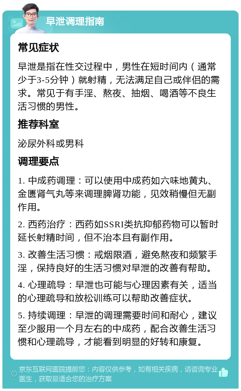 早泄调理指南 常见症状 早泄是指在性交过程中，男性在短时间内（通常少于3-5分钟）就射精，无法满足自己或伴侣的需求。常见于有手淫、熬夜、抽烟、喝酒等不良生活习惯的男性。 推荐科室 泌尿外科或男科 调理要点 1. 中成药调理：可以使用中成药如六味地黄丸、金匮肾气丸等来调理脾肾功能，见效稍慢但无副作用。 2. 西药治疗：西药如SSRI类抗抑郁药物可以暂时延长射精时间，但不治本且有副作用。 3. 改善生活习惯：戒烟限酒，避免熬夜和频繁手淫，保持良好的生活习惯对早泄的改善有帮助。 4. 心理疏导：早泄也可能与心理因素有关，适当的心理疏导和放松训练可以帮助改善症状。 5. 持续调理：早泄的调理需要时间和耐心，建议至少服用一个月左右的中成药，配合改善生活习惯和心理疏导，才能看到明显的好转和康复。