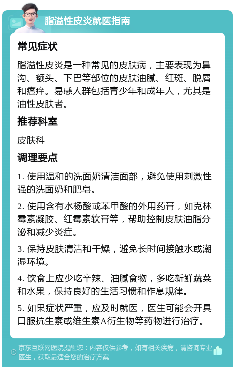 脂溢性皮炎就医指南 常见症状 脂溢性皮炎是一种常见的皮肤病，主要表现为鼻沟、额头、下巴等部位的皮肤油腻、红斑、脱屑和瘙痒。易感人群包括青少年和成年人，尤其是油性皮肤者。 推荐科室 皮肤科 调理要点 1. 使用温和的洗面奶清洁面部，避免使用刺激性强的洗面奶和肥皂。 2. 使用含有水杨酸或苯甲酸的外用药膏，如克林霉素凝胶、红霉素软膏等，帮助控制皮肤油脂分泌和减少炎症。 3. 保持皮肤清洁和干燥，避免长时间接触水或潮湿环境。 4. 饮食上应少吃辛辣、油腻食物，多吃新鲜蔬菜和水果，保持良好的生活习惯和作息规律。 5. 如果症状严重，应及时就医，医生可能会开具口服抗生素或维生素A衍生物等药物进行治疗。