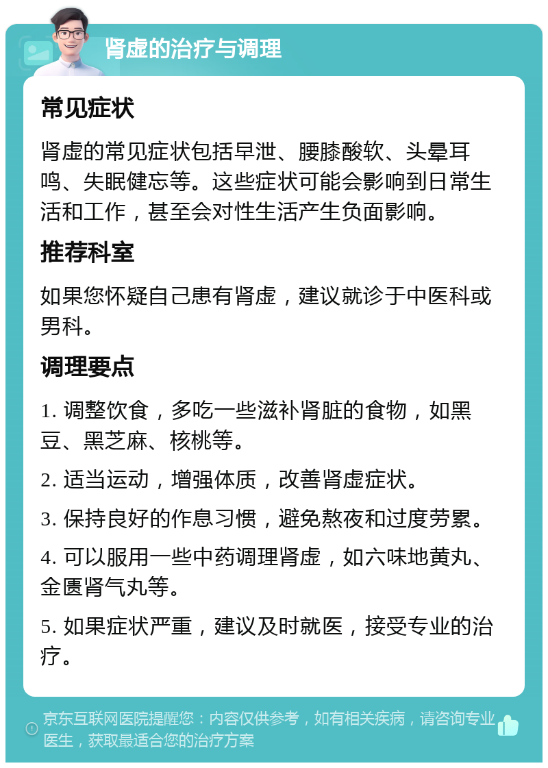 肾虚的治疗与调理 常见症状 肾虚的常见症状包括早泄、腰膝酸软、头晕耳鸣、失眠健忘等。这些症状可能会影响到日常生活和工作，甚至会对性生活产生负面影响。 推荐科室 如果您怀疑自己患有肾虚，建议就诊于中医科或男科。 调理要点 1. 调整饮食，多吃一些滋补肾脏的食物，如黑豆、黑芝麻、核桃等。 2. 适当运动，增强体质，改善肾虚症状。 3. 保持良好的作息习惯，避免熬夜和过度劳累。 4. 可以服用一些中药调理肾虚，如六味地黄丸、金匮肾气丸等。 5. 如果症状严重，建议及时就医，接受专业的治疗。