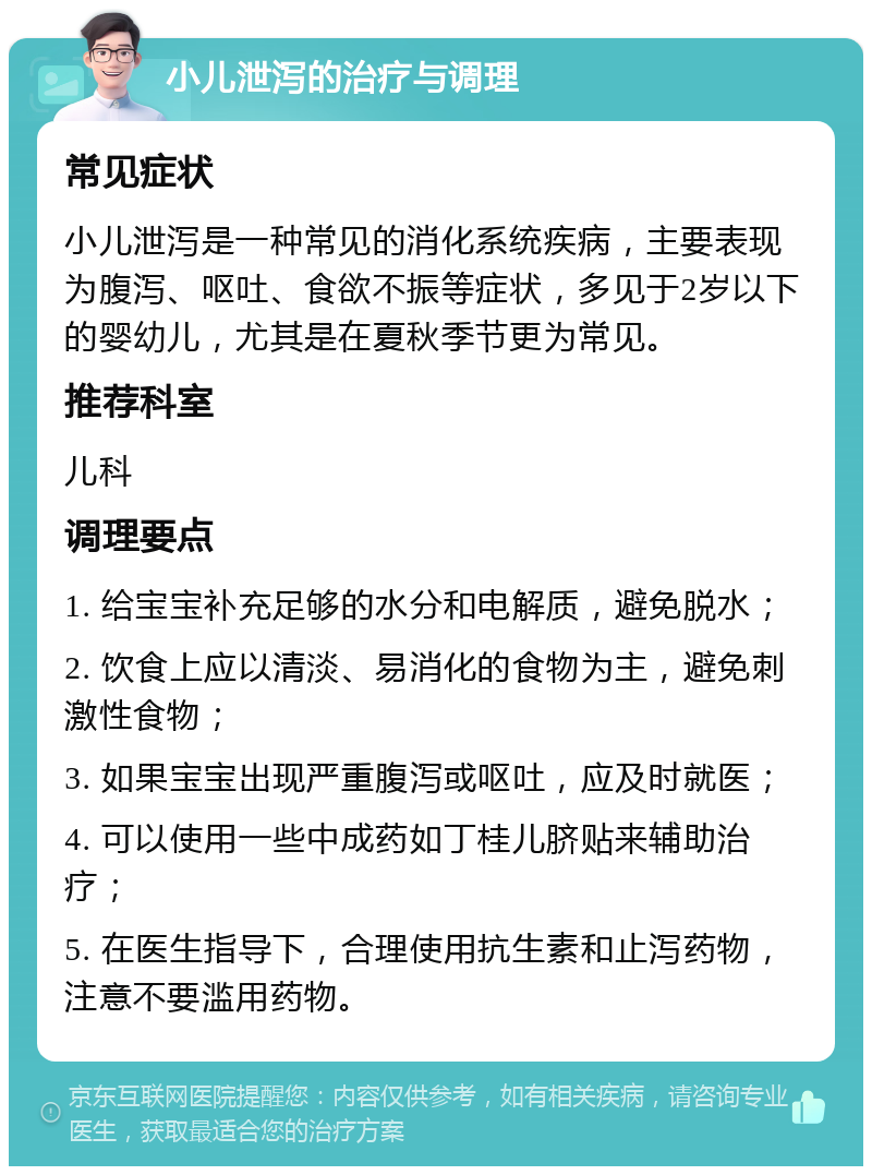 小儿泄泻的治疗与调理 常见症状 小儿泄泻是一种常见的消化系统疾病，主要表现为腹泻、呕吐、食欲不振等症状，多见于2岁以下的婴幼儿，尤其是在夏秋季节更为常见。 推荐科室 儿科 调理要点 1. 给宝宝补充足够的水分和电解质，避免脱水； 2. 饮食上应以清淡、易消化的食物为主，避免刺激性食物； 3. 如果宝宝出现严重腹泻或呕吐，应及时就医； 4. 可以使用一些中成药如丁桂儿脐贴来辅助治疗； 5. 在医生指导下，合理使用抗生素和止泻药物，注意不要滥用药物。