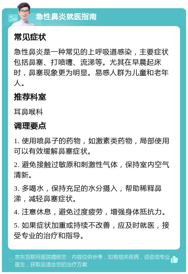 急性鼻炎就医指南 常见症状 急性鼻炎是一种常见的上呼吸道感染，主要症状包括鼻塞、打喷嚏、流涕等。尤其在早晨起床时，鼻塞现象更为明显。易感人群为儿童和老年人。 推荐科室 耳鼻喉科 调理要点 1. 使用喷鼻子的药物，如激素类药物，局部使用可以有效缓解鼻塞症状。 2. 避免接触过敏原和刺激性气体，保持室内空气清新。 3. 多喝水，保持充足的水分摄入，帮助稀释鼻涕，减轻鼻塞症状。 4. 注意休息，避免过度疲劳，增强身体抵抗力。 5. 如果症状加重或持续不改善，应及时就医，接受专业的治疗和指导。