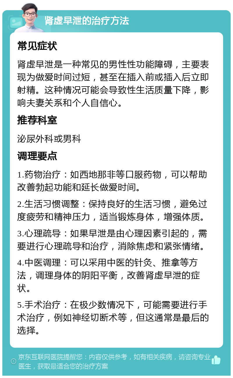 肾虚早泄的治疗方法 常见症状 肾虚早泄是一种常见的男性性功能障碍，主要表现为做爱时间过短，甚至在插入前或插入后立即射精。这种情况可能会导致性生活质量下降，影响夫妻关系和个人自信心。 推荐科室 泌尿外科或男科 调理要点 1.药物治疗：如西地那非等口服药物，可以帮助改善勃起功能和延长做爱时间。 2.生活习惯调整：保持良好的生活习惯，避免过度疲劳和精神压力，适当锻炼身体，增强体质。 3.心理疏导：如果早泄是由心理因素引起的，需要进行心理疏导和治疗，消除焦虑和紧张情绪。 4.中医调理：可以采用中医的针灸、推拿等方法，调理身体的阴阳平衡，改善肾虚早泄的症状。 5.手术治疗：在极少数情况下，可能需要进行手术治疗，例如神经切断术等，但这通常是最后的选择。