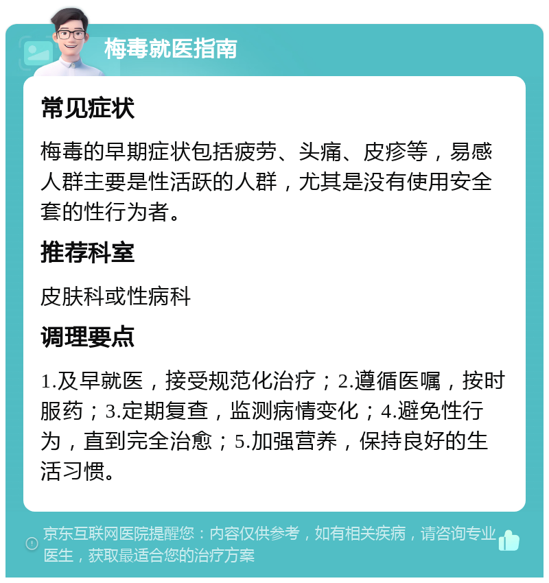 梅毒就医指南 常见症状 梅毒的早期症状包括疲劳、头痛、皮疹等，易感人群主要是性活跃的人群，尤其是没有使用安全套的性行为者。 推荐科室 皮肤科或性病科 调理要点 1.及早就医，接受规范化治疗；2.遵循医嘱，按时服药；3.定期复查，监测病情变化；4.避免性行为，直到完全治愈；5.加强营养，保持良好的生活习惯。