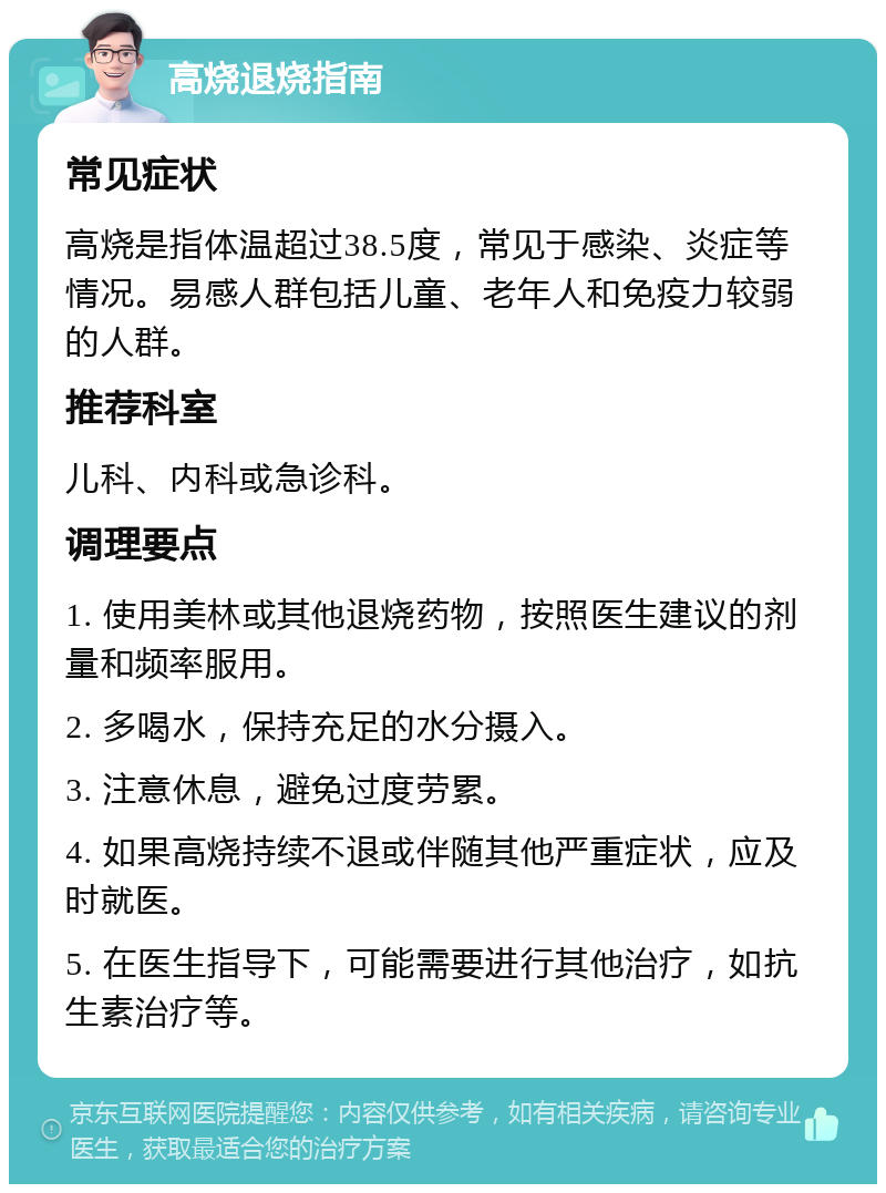 高烧退烧指南 常见症状 高烧是指体温超过38.5度，常见于感染、炎症等情况。易感人群包括儿童、老年人和免疫力较弱的人群。 推荐科室 儿科、内科或急诊科。 调理要点 1. 使用美林或其他退烧药物，按照医生建议的剂量和频率服用。 2. 多喝水，保持充足的水分摄入。 3. 注意休息，避免过度劳累。 4. 如果高烧持续不退或伴随其他严重症状，应及时就医。 5. 在医生指导下，可能需要进行其他治疗，如抗生素治疗等。