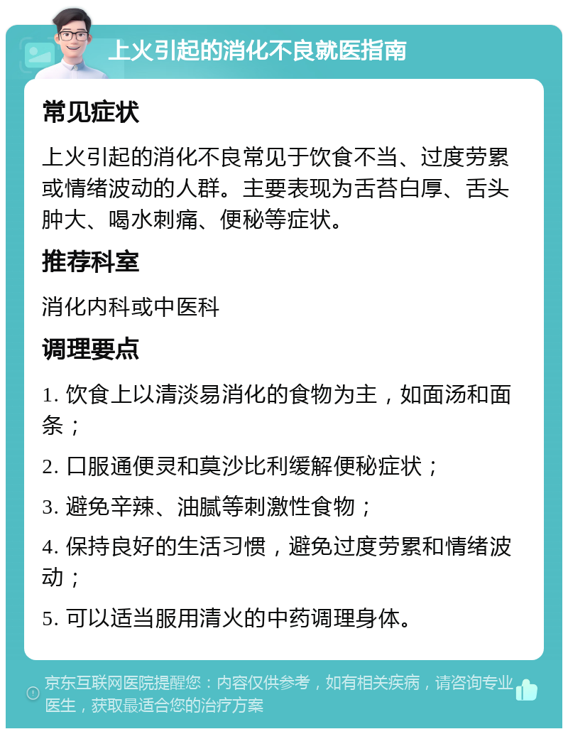 上火引起的消化不良就医指南 常见症状 上火引起的消化不良常见于饮食不当、过度劳累或情绪波动的人群。主要表现为舌苔白厚、舌头肿大、喝水刺痛、便秘等症状。 推荐科室 消化内科或中医科 调理要点 1. 饮食上以清淡易消化的食物为主，如面汤和面条； 2. 口服通便灵和莫沙比利缓解便秘症状； 3. 避免辛辣、油腻等刺激性食物； 4. 保持良好的生活习惯，避免过度劳累和情绪波动； 5. 可以适当服用清火的中药调理身体。