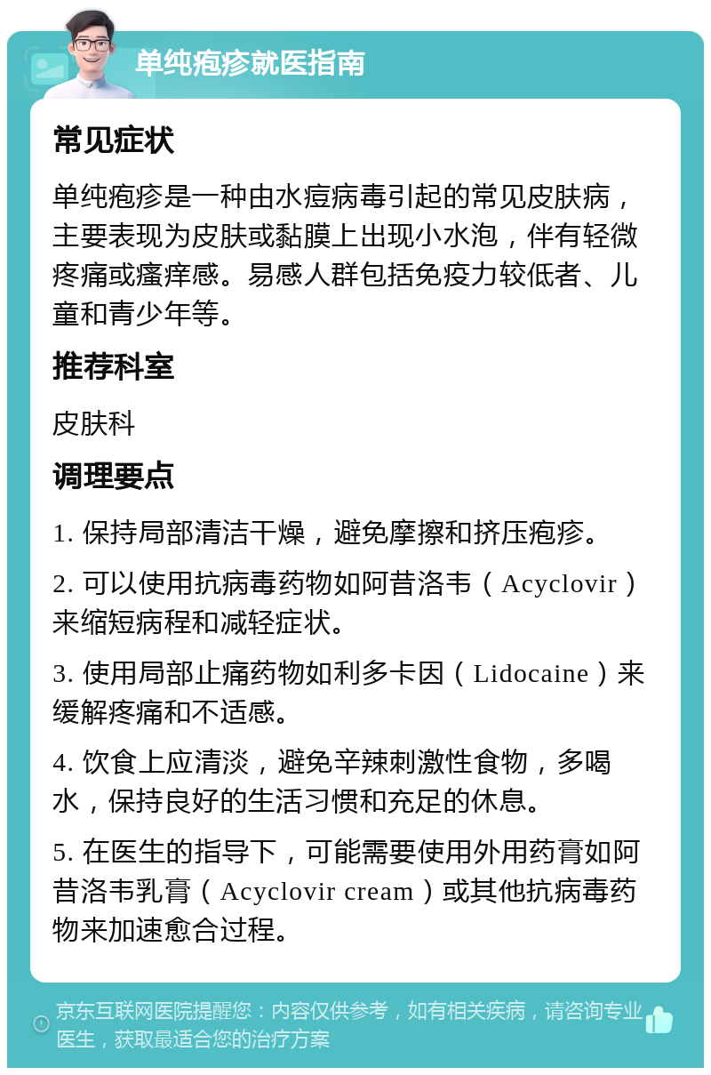 单纯疱疹就医指南 常见症状 单纯疱疹是一种由水痘病毒引起的常见皮肤病，主要表现为皮肤或黏膜上出现小水泡，伴有轻微疼痛或瘙痒感。易感人群包括免疫力较低者、儿童和青少年等。 推荐科室 皮肤科 调理要点 1. 保持局部清洁干燥，避免摩擦和挤压疱疹。 2. 可以使用抗病毒药物如阿昔洛韦（Acyclovir）来缩短病程和减轻症状。 3. 使用局部止痛药物如利多卡因（Lidocaine）来缓解疼痛和不适感。 4. 饮食上应清淡，避免辛辣刺激性食物，多喝水，保持良好的生活习惯和充足的休息。 5. 在医生的指导下，可能需要使用外用药膏如阿昔洛韦乳膏（Acyclovir cream）或其他抗病毒药物来加速愈合过程。