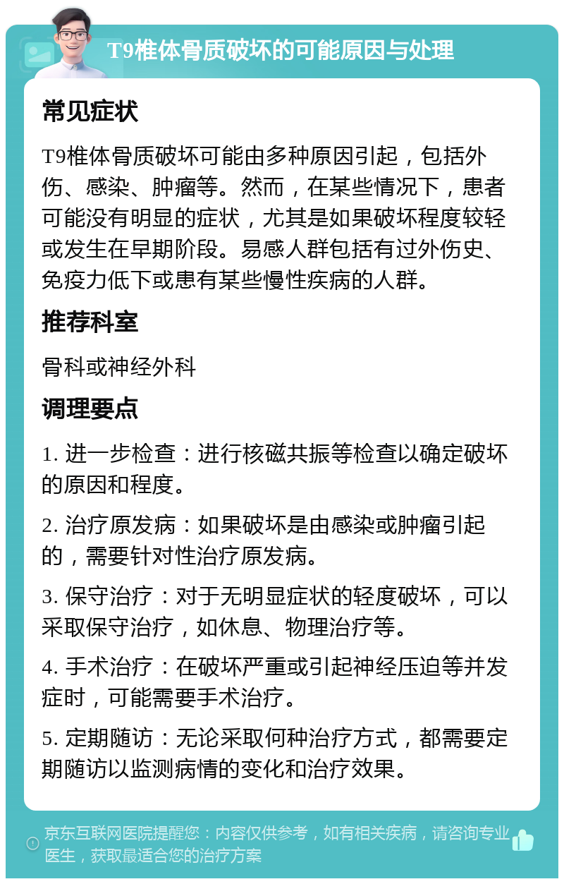 T9椎体骨质破坏的可能原因与处理 常见症状 T9椎体骨质破坏可能由多种原因引起，包括外伤、感染、肿瘤等。然而，在某些情况下，患者可能没有明显的症状，尤其是如果破坏程度较轻或发生在早期阶段。易感人群包括有过外伤史、免疫力低下或患有某些慢性疾病的人群。 推荐科室 骨科或神经外科 调理要点 1. 进一步检查：进行核磁共振等检查以确定破坏的原因和程度。 2. 治疗原发病：如果破坏是由感染或肿瘤引起的，需要针对性治疗原发病。 3. 保守治疗：对于无明显症状的轻度破坏，可以采取保守治疗，如休息、物理治疗等。 4. 手术治疗：在破坏严重或引起神经压迫等并发症时，可能需要手术治疗。 5. 定期随访：无论采取何种治疗方式，都需要定期随访以监测病情的变化和治疗效果。