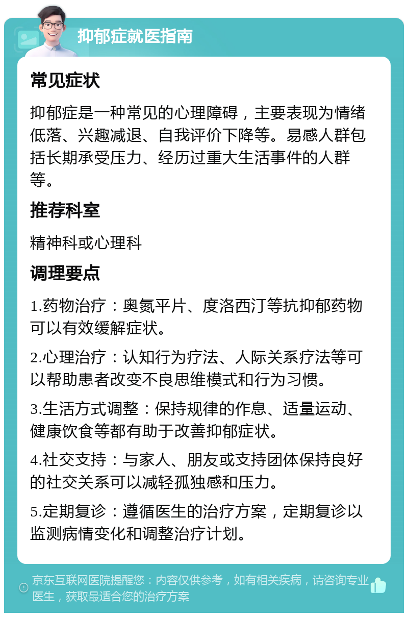 抑郁症就医指南 常见症状 抑郁症是一种常见的心理障碍，主要表现为情绪低落、兴趣减退、自我评价下降等。易感人群包括长期承受压力、经历过重大生活事件的人群等。 推荐科室 精神科或心理科 调理要点 1.药物治疗：奥氮平片、度洛西汀等抗抑郁药物可以有效缓解症状。 2.心理治疗：认知行为疗法、人际关系疗法等可以帮助患者改变不良思维模式和行为习惯。 3.生活方式调整：保持规律的作息、适量运动、健康饮食等都有助于改善抑郁症状。 4.社交支持：与家人、朋友或支持团体保持良好的社交关系可以减轻孤独感和压力。 5.定期复诊：遵循医生的治疗方案，定期复诊以监测病情变化和调整治疗计划。