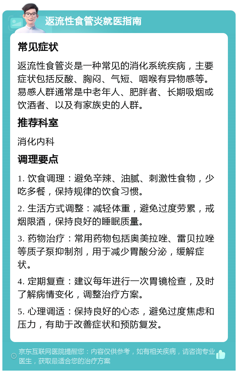 返流性食管炎就医指南 常见症状 返流性食管炎是一种常见的消化系统疾病，主要症状包括反酸、胸闷、气短、咽喉有异物感等。易感人群通常是中老年人、肥胖者、长期吸烟或饮酒者、以及有家族史的人群。 推荐科室 消化内科 调理要点 1. 饮食调理：避免辛辣、油腻、刺激性食物，少吃多餐，保持规律的饮食习惯。 2. 生活方式调整：减轻体重，避免过度劳累，戒烟限酒，保持良好的睡眠质量。 3. 药物治疗：常用药物包括奥美拉唑、雷贝拉唑等质子泵抑制剂，用于减少胃酸分泌，缓解症状。 4. 定期复查：建议每年进行一次胃镜检查，及时了解病情变化，调整治疗方案。 5. 心理调适：保持良好的心态，避免过度焦虑和压力，有助于改善症状和预防复发。