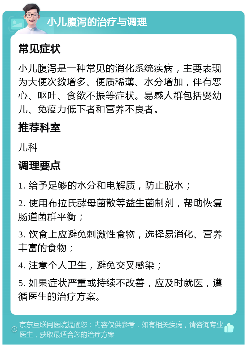 小儿腹泻的治疗与调理 常见症状 小儿腹泻是一种常见的消化系统疾病，主要表现为大便次数增多、便质稀薄、水分增加，伴有恶心、呕吐、食欲不振等症状。易感人群包括婴幼儿、免疫力低下者和营养不良者。 推荐科室 儿科 调理要点 1. 给予足够的水分和电解质，防止脱水； 2. 使用布拉氏酵母菌散等益生菌制剂，帮助恢复肠道菌群平衡； 3. 饮食上应避免刺激性食物，选择易消化、营养丰富的食物； 4. 注意个人卫生，避免交叉感染； 5. 如果症状严重或持续不改善，应及时就医，遵循医生的治疗方案。