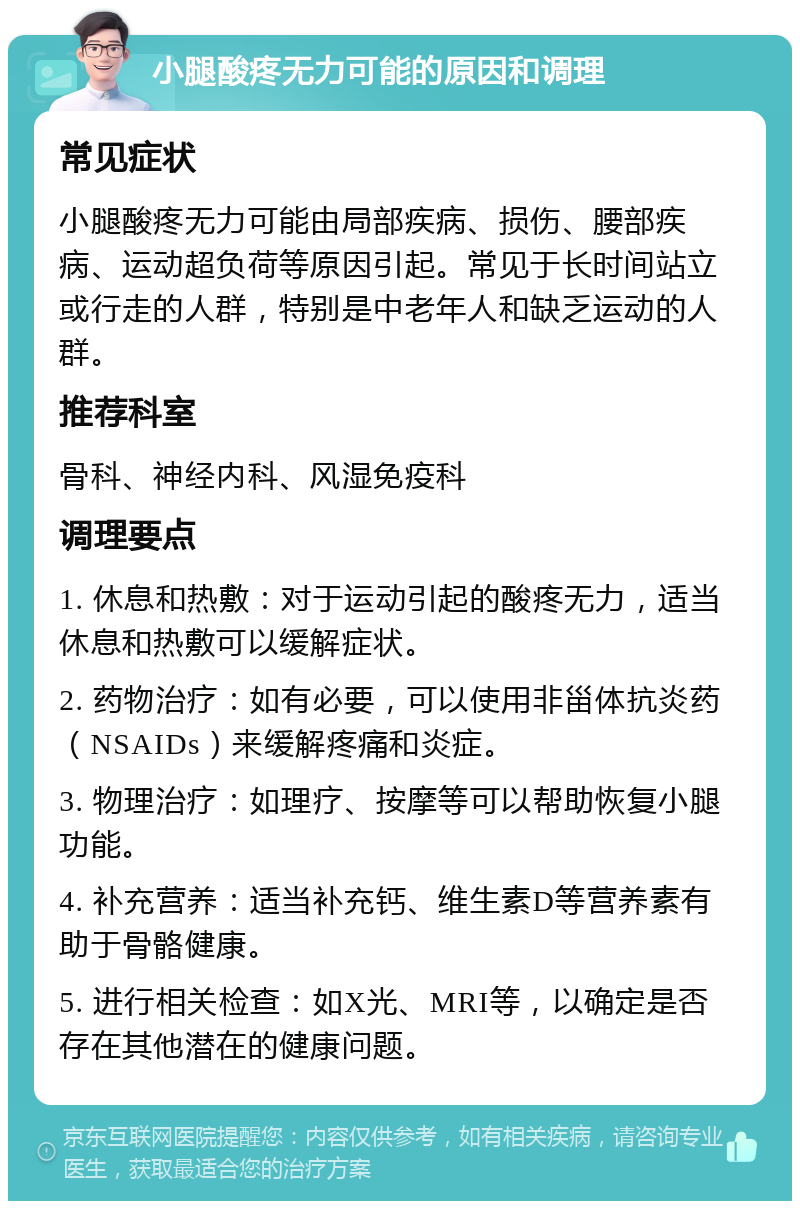 小腿酸疼无力可能的原因和调理 常见症状 小腿酸疼无力可能由局部疾病、损伤、腰部疾病、运动超负荷等原因引起。常见于长时间站立或行走的人群，特别是中老年人和缺乏运动的人群。 推荐科室 骨科、神经内科、风湿免疫科 调理要点 1. 休息和热敷：对于运动引起的酸疼无力，适当休息和热敷可以缓解症状。 2. 药物治疗：如有必要，可以使用非甾体抗炎药（NSAIDs）来缓解疼痛和炎症。 3. 物理治疗：如理疗、按摩等可以帮助恢复小腿功能。 4. 补充营养：适当补充钙、维生素D等营养素有助于骨骼健康。 5. 进行相关检查：如X光、MRI等，以确定是否存在其他潜在的健康问题。