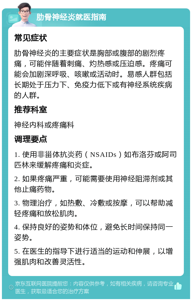 肋骨神经炎就医指南 常见症状 肋骨神经炎的主要症状是胸部或腹部的剧烈疼痛，可能伴随着刺痛、灼热感或压迫感。疼痛可能会加剧深呼吸、咳嗽或活动时。易感人群包括长期处于压力下、免疫力低下或有神经系统疾病的人群。 推荐科室 神经内科或疼痛科 调理要点 1. 使用非甾体抗炎药（NSAIDs）如布洛芬或阿司匹林来缓解疼痛和炎症。 2. 如果疼痛严重，可能需要使用神经阻滞剂或其他止痛药物。 3. 物理治疗，如热敷、冷敷或按摩，可以帮助减轻疼痛和放松肌肉。 4. 保持良好的姿势和体位，避免长时间保持同一姿势。 5. 在医生的指导下进行适当的运动和伸展，以增强肌肉和改善灵活性。