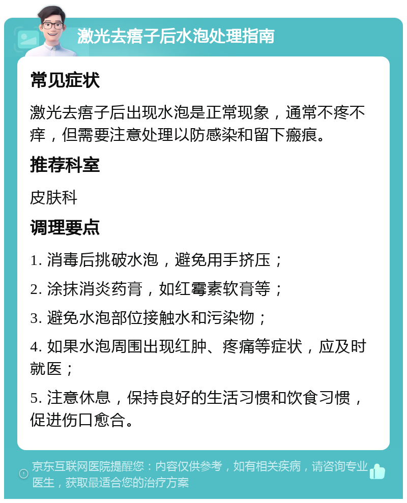 激光去痦子后水泡处理指南 常见症状 激光去痦子后出现水泡是正常现象，通常不疼不痒，但需要注意处理以防感染和留下瘢痕。 推荐科室 皮肤科 调理要点 1. 消毒后挑破水泡，避免用手挤压； 2. 涂抹消炎药膏，如红霉素软膏等； 3. 避免水泡部位接触水和污染物； 4. 如果水泡周围出现红肿、疼痛等症状，应及时就医； 5. 注意休息，保持良好的生活习惯和饮食习惯，促进伤口愈合。