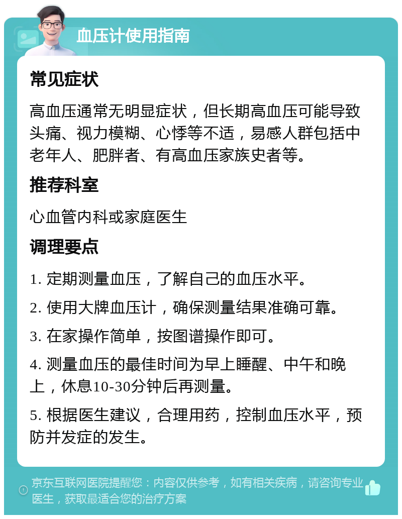 血压计使用指南 常见症状 高血压通常无明显症状，但长期高血压可能导致头痛、视力模糊、心悸等不适，易感人群包括中老年人、肥胖者、有高血压家族史者等。 推荐科室 心血管内科或家庭医生 调理要点 1. 定期测量血压，了解自己的血压水平。 2. 使用大牌血压计，确保测量结果准确可靠。 3. 在家操作简单，按图谱操作即可。 4. 测量血压的最佳时间为早上睡醒、中午和晚上，休息10-30分钟后再测量。 5. 根据医生建议，合理用药，控制血压水平，预防并发症的发生。