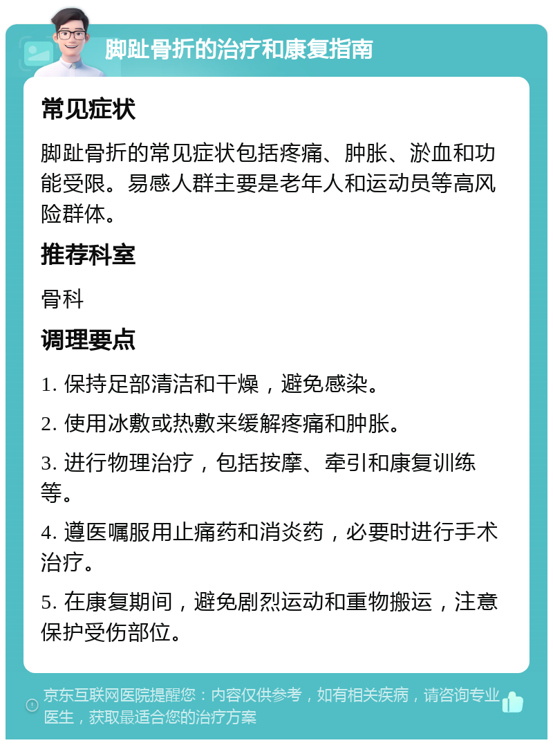 脚趾骨折的治疗和康复指南 常见症状 脚趾骨折的常见症状包括疼痛、肿胀、淤血和功能受限。易感人群主要是老年人和运动员等高风险群体。 推荐科室 骨科 调理要点 1. 保持足部清洁和干燥，避免感染。 2. 使用冰敷或热敷来缓解疼痛和肿胀。 3. 进行物理治疗，包括按摩、牵引和康复训练等。 4. 遵医嘱服用止痛药和消炎药，必要时进行手术治疗。 5. 在康复期间，避免剧烈运动和重物搬运，注意保护受伤部位。