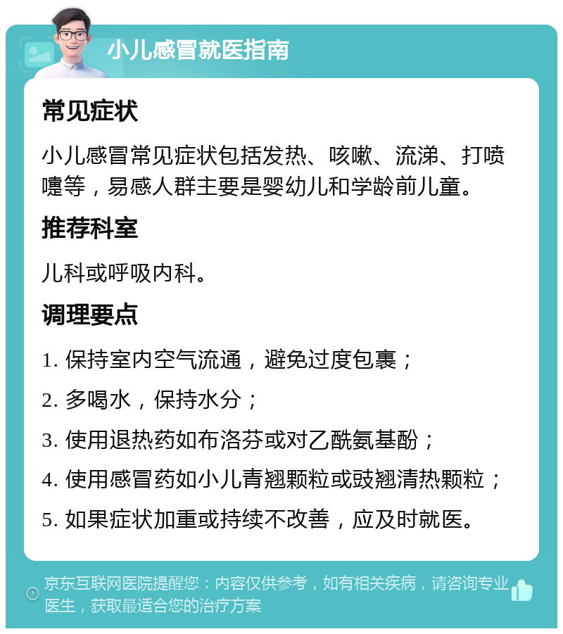 小儿感冒就医指南 常见症状 小儿感冒常见症状包括发热、咳嗽、流涕、打喷嚏等，易感人群主要是婴幼儿和学龄前儿童。 推荐科室 儿科或呼吸内科。 调理要点 1. 保持室内空气流通，避免过度包裹； 2. 多喝水，保持水分； 3. 使用退热药如布洛芬或对乙酰氨基酚； 4. 使用感冒药如小儿青翘颗粒或豉翘清热颗粒； 5. 如果症状加重或持续不改善，应及时就医。