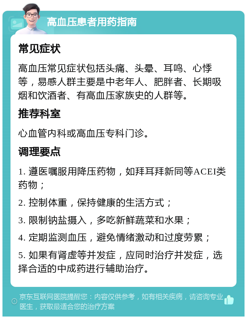 高血压患者用药指南 常见症状 高血压常见症状包括头痛、头晕、耳鸣、心悸等，易感人群主要是中老年人、肥胖者、长期吸烟和饮酒者、有高血压家族史的人群等。 推荐科室 心血管内科或高血压专科门诊。 调理要点 1. 遵医嘱服用降压药物，如拜耳拜新同等ACEI类药物； 2. 控制体重，保持健康的生活方式； 3. 限制钠盐摄入，多吃新鲜蔬菜和水果； 4. 定期监测血压，避免情绪激动和过度劳累； 5. 如果有肾虚等并发症，应同时治疗并发症，选择合适的中成药进行辅助治疗。