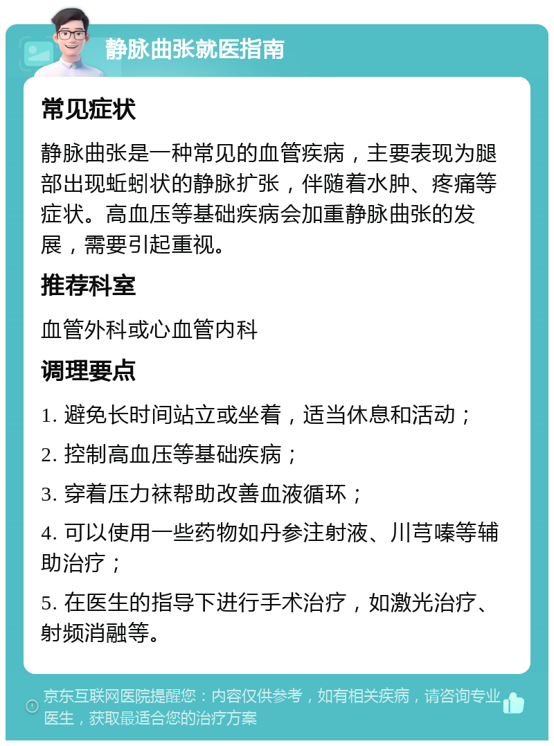 静脉曲张就医指南 常见症状 静脉曲张是一种常见的血管疾病，主要表现为腿部出现蚯蚓状的静脉扩张，伴随着水肿、疼痛等症状。高血压等基础疾病会加重静脉曲张的发展，需要引起重视。 推荐科室 血管外科或心血管内科 调理要点 1. 避免长时间站立或坐着，适当休息和活动； 2. 控制高血压等基础疾病； 3. 穿着压力袜帮助改善血液循环； 4. 可以使用一些药物如丹参注射液、川芎嗪等辅助治疗； 5. 在医生的指导下进行手术治疗，如激光治疗、射频消融等。