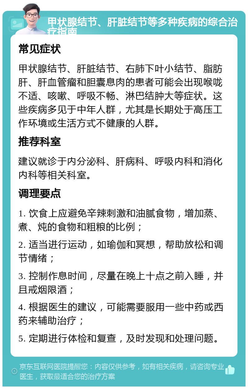 甲状腺结节、肝脏结节等多种疾病的综合治疗指南 常见症状 甲状腺结节、肝脏结节、右肺下叶小结节、脂肪肝、肝血管瘤和胆囊息肉的患者可能会出现喉咙不适、咳嗽、呼吸不畅、淋巴结肿大等症状。这些疾病多见于中年人群，尤其是长期处于高压工作环境或生活方式不健康的人群。 推荐科室 建议就诊于内分泌科、肝病科、呼吸内科和消化内科等相关科室。 调理要点 1. 饮食上应避免辛辣刺激和油腻食物，增加蒸、煮、炖的食物和粗粮的比例； 2. 适当进行运动，如瑜伽和冥想，帮助放松和调节情绪； 3. 控制作息时间，尽量在晚上十点之前入睡，并且戒烟限酒； 4. 根据医生的建议，可能需要服用一些中药或西药来辅助治疗； 5. 定期进行体检和复查，及时发现和处理问题。