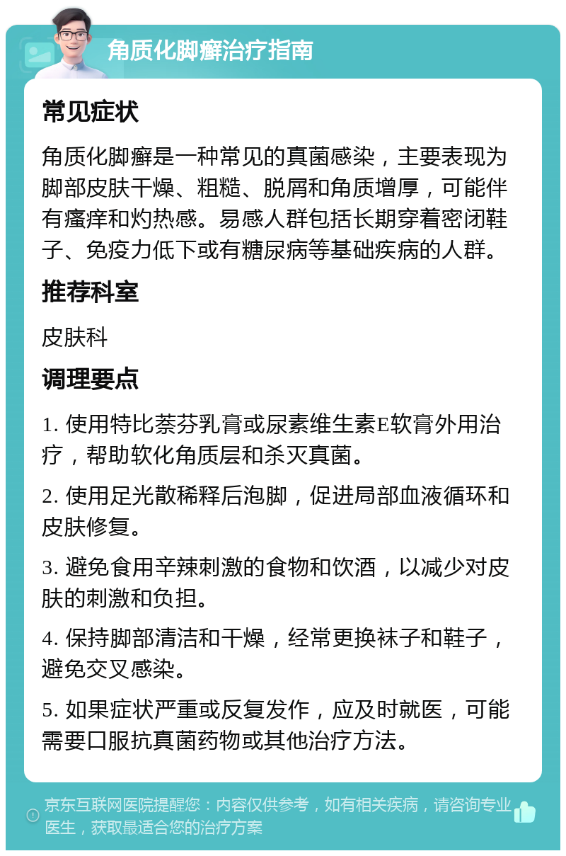 角质化脚癣治疗指南 常见症状 角质化脚癣是一种常见的真菌感染，主要表现为脚部皮肤干燥、粗糙、脱屑和角质增厚，可能伴有瘙痒和灼热感。易感人群包括长期穿着密闭鞋子、免疫力低下或有糖尿病等基础疾病的人群。 推荐科室 皮肤科 调理要点 1. 使用特比萘芬乳膏或尿素维生素E软膏外用治疗，帮助软化角质层和杀灭真菌。 2. 使用足光散稀释后泡脚，促进局部血液循环和皮肤修复。 3. 避免食用辛辣刺激的食物和饮酒，以减少对皮肤的刺激和负担。 4. 保持脚部清洁和干燥，经常更换袜子和鞋子，避免交叉感染。 5. 如果症状严重或反复发作，应及时就医，可能需要口服抗真菌药物或其他治疗方法。