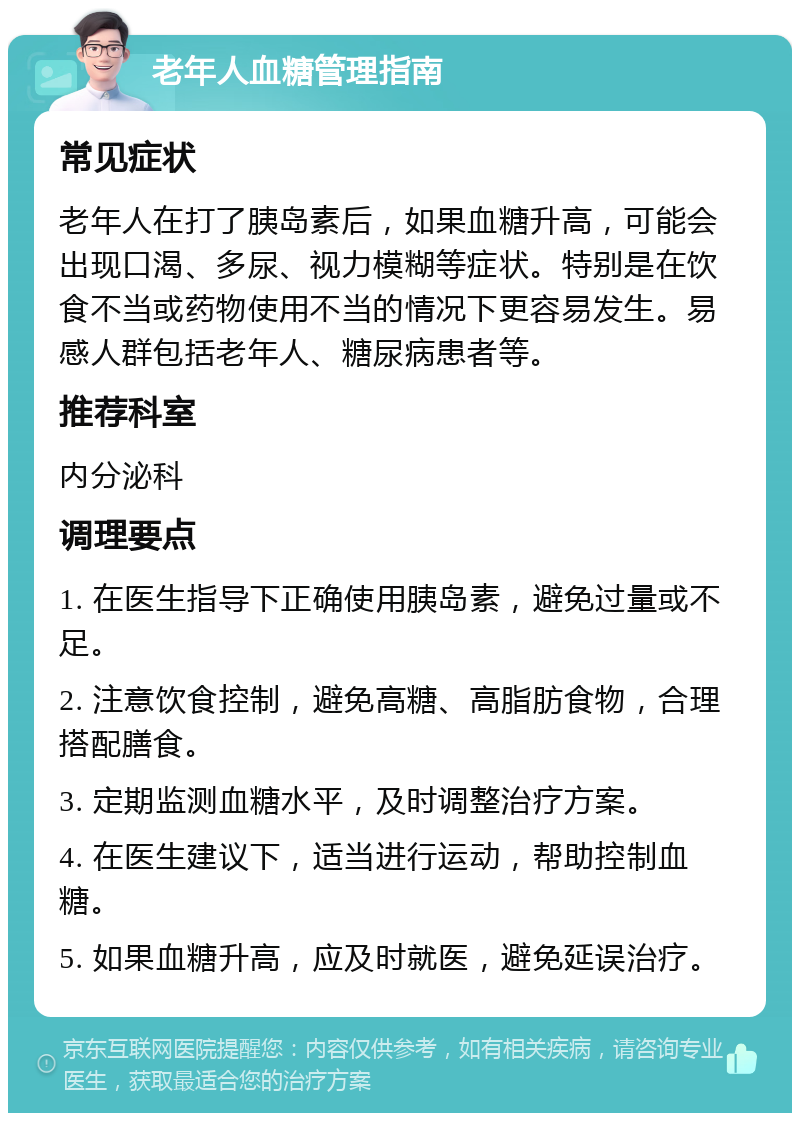 老年人血糖管理指南 常见症状 老年人在打了胰岛素后，如果血糖升高，可能会出现口渴、多尿、视力模糊等症状。特别是在饮食不当或药物使用不当的情况下更容易发生。易感人群包括老年人、糖尿病患者等。 推荐科室 内分泌科 调理要点 1. 在医生指导下正确使用胰岛素，避免过量或不足。 2. 注意饮食控制，避免高糖、高脂肪食物，合理搭配膳食。 3. 定期监测血糖水平，及时调整治疗方案。 4. 在医生建议下，适当进行运动，帮助控制血糖。 5. 如果血糖升高，应及时就医，避免延误治疗。