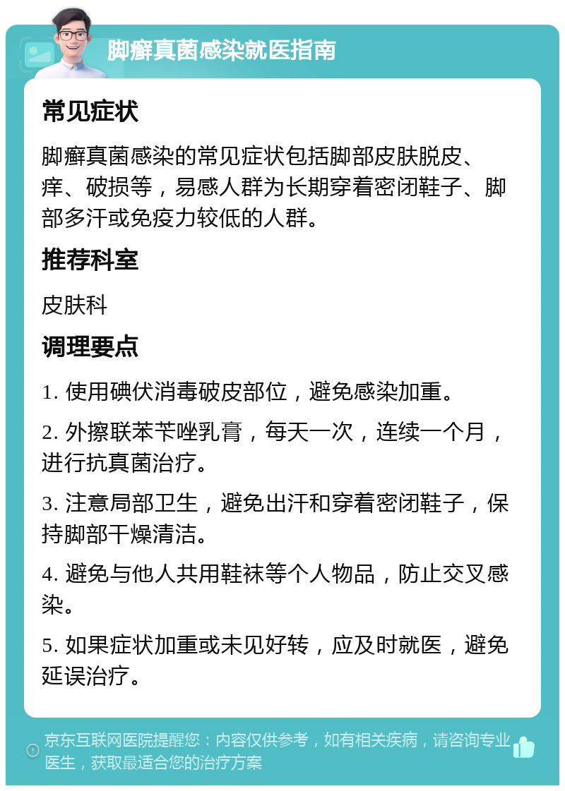 脚癣真菌感染就医指南 常见症状 脚癣真菌感染的常见症状包括脚部皮肤脱皮、痒、破损等，易感人群为长期穿着密闭鞋子、脚部多汗或免疫力较低的人群。 推荐科室 皮肤科 调理要点 1. 使用碘伏消毒破皮部位，避免感染加重。 2. 外擦联苯苄唑乳膏，每天一次，连续一个月，进行抗真菌治疗。 3. 注意局部卫生，避免出汗和穿着密闭鞋子，保持脚部干燥清洁。 4. 避免与他人共用鞋袜等个人物品，防止交叉感染。 5. 如果症状加重或未见好转，应及时就医，避免延误治疗。