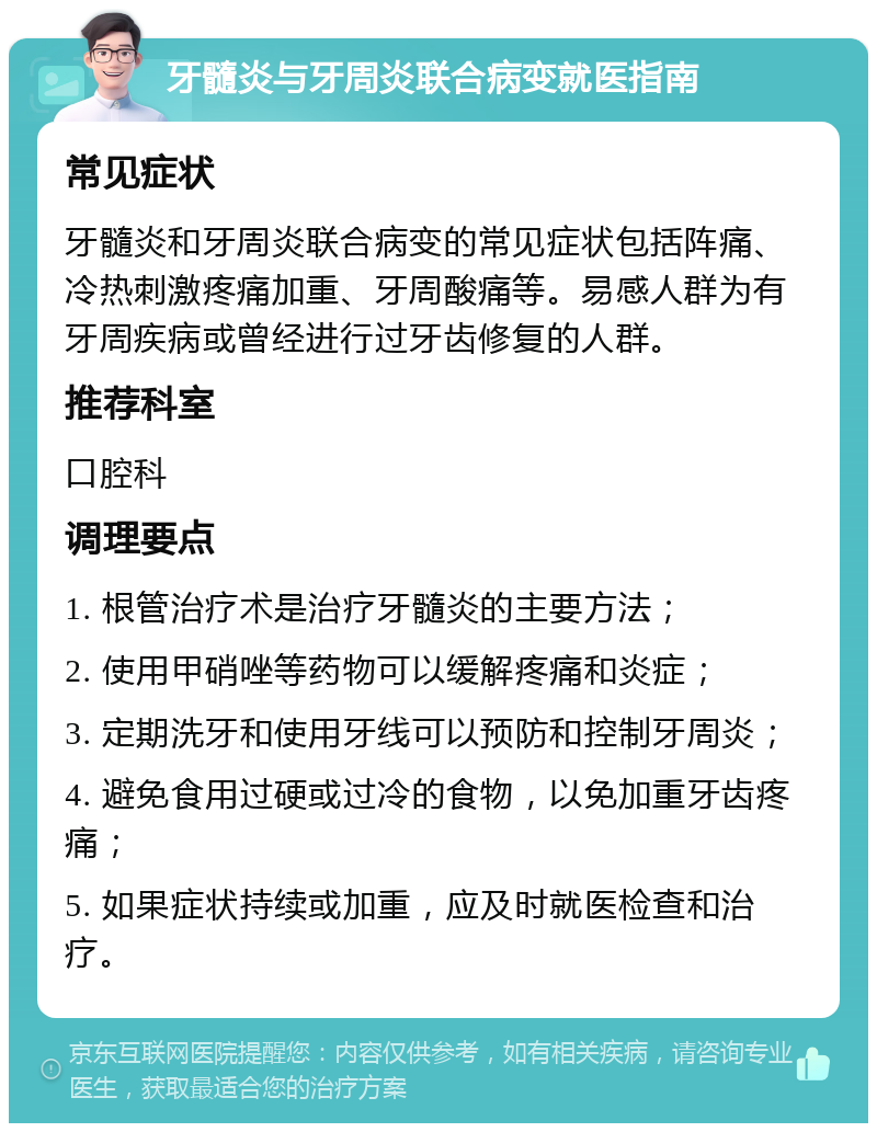 牙髓炎与牙周炎联合病变就医指南 常见症状 牙髓炎和牙周炎联合病变的常见症状包括阵痛、冷热刺激疼痛加重、牙周酸痛等。易感人群为有牙周疾病或曾经进行过牙齿修复的人群。 推荐科室 口腔科 调理要点 1. 根管治疗术是治疗牙髓炎的主要方法； 2. 使用甲硝唑等药物可以缓解疼痛和炎症； 3. 定期洗牙和使用牙线可以预防和控制牙周炎； 4. 避免食用过硬或过冷的食物，以免加重牙齿疼痛； 5. 如果症状持续或加重，应及时就医检查和治疗。