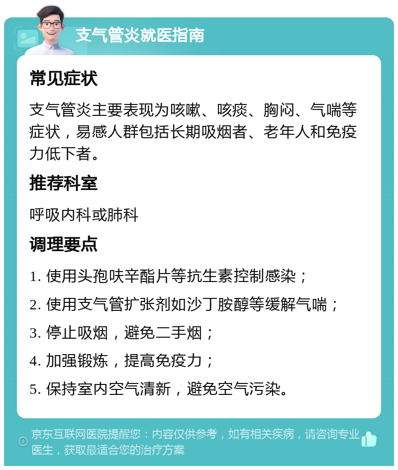 支气管炎就医指南 常见症状 支气管炎主要表现为咳嗽、咳痰、胸闷、气喘等症状，易感人群包括长期吸烟者、老年人和免疫力低下者。 推荐科室 呼吸内科或肺科 调理要点 1. 使用头孢呋辛酯片等抗生素控制感染； 2. 使用支气管扩张剂如沙丁胺醇等缓解气喘； 3. 停止吸烟，避免二手烟； 4. 加强锻炼，提高免疫力； 5. 保持室内空气清新，避免空气污染。