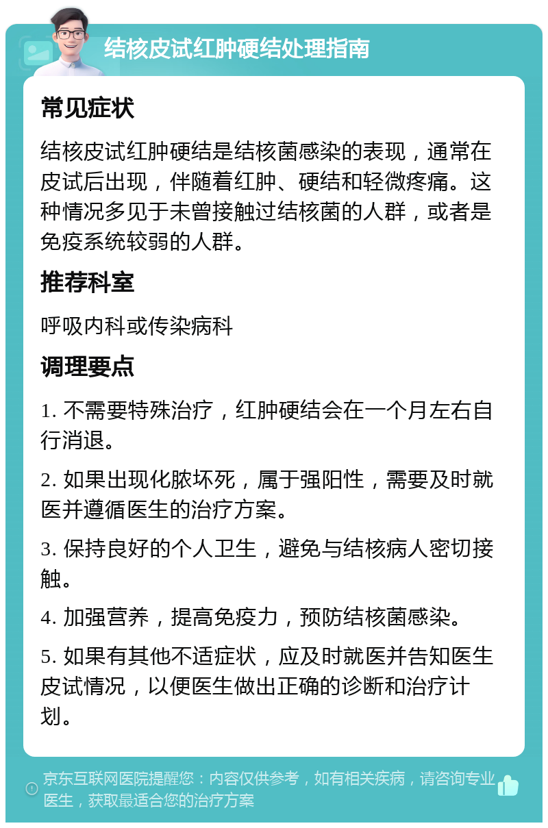 结核皮试红肿硬结处理指南 常见症状 结核皮试红肿硬结是结核菌感染的表现，通常在皮试后出现，伴随着红肿、硬结和轻微疼痛。这种情况多见于未曾接触过结核菌的人群，或者是免疫系统较弱的人群。 推荐科室 呼吸内科或传染病科 调理要点 1. 不需要特殊治疗，红肿硬结会在一个月左右自行消退。 2. 如果出现化脓坏死，属于强阳性，需要及时就医并遵循医生的治疗方案。 3. 保持良好的个人卫生，避免与结核病人密切接触。 4. 加强营养，提高免疫力，预防结核菌感染。 5. 如果有其他不适症状，应及时就医并告知医生皮试情况，以便医生做出正确的诊断和治疗计划。