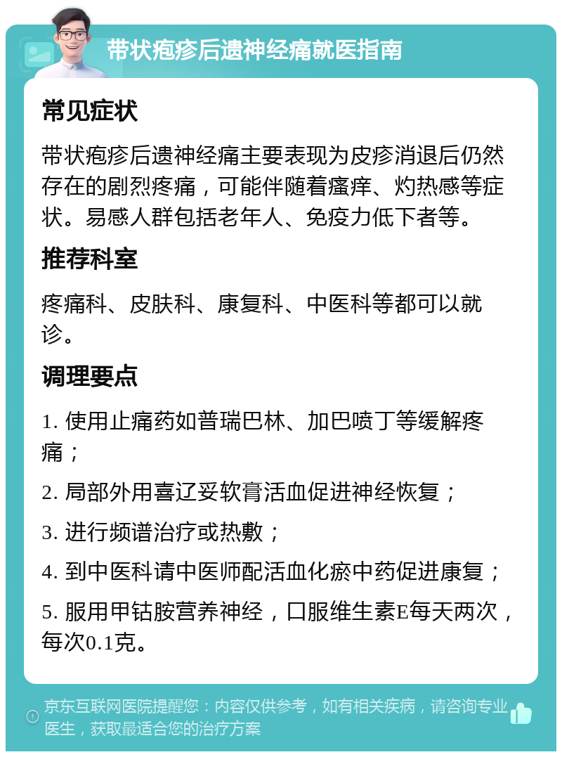 带状疱疹后遗神经痛就医指南 常见症状 带状疱疹后遗神经痛主要表现为皮疹消退后仍然存在的剧烈疼痛，可能伴随着瘙痒、灼热感等症状。易感人群包括老年人、免疫力低下者等。 推荐科室 疼痛科、皮肤科、康复科、中医科等都可以就诊。 调理要点 1. 使用止痛药如普瑞巴林、加巴喷丁等缓解疼痛； 2. 局部外用喜辽妥软膏活血促进神经恢复； 3. 进行频谱治疗或热敷； 4. 到中医科请中医师配活血化瘀中药促进康复； 5. 服用甲钴胺营养神经，口服维生素E每天两次，每次0.1克。