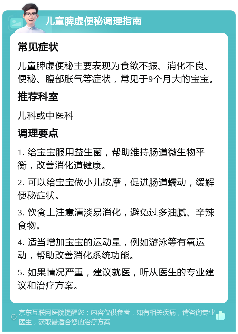 儿童脾虚便秘调理指南 常见症状 儿童脾虚便秘主要表现为食欲不振、消化不良、便秘、腹部胀气等症状，常见于9个月大的宝宝。 推荐科室 儿科或中医科 调理要点 1. 给宝宝服用益生菌，帮助维持肠道微生物平衡，改善消化道健康。 2. 可以给宝宝做小儿按摩，促进肠道蠕动，缓解便秘症状。 3. 饮食上注意清淡易消化，避免过多油腻、辛辣食物。 4. 适当增加宝宝的运动量，例如游泳等有氧运动，帮助改善消化系统功能。 5. 如果情况严重，建议就医，听从医生的专业建议和治疗方案。